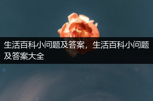 生活百科小问题及答案，生活百科小问题及答案大全