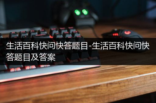 生活百科快问快答题目-生活百科快问快答题目及答案