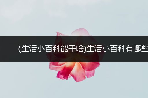 （生活小百科能干啥)生活小百科有哪些