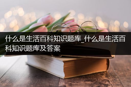 什么是生活百科知识题库_什么是生活百科知识题库及答案