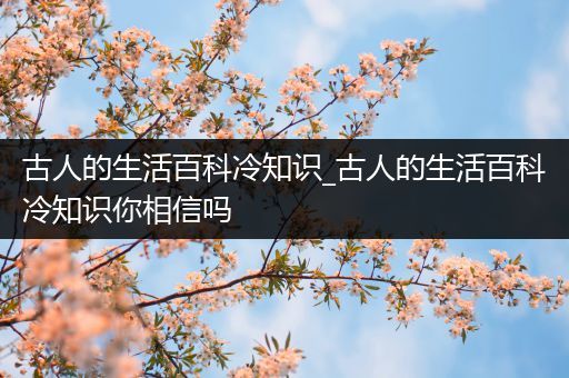 古人的生活百科冷知识_古人的生活百科冷知识你相信吗