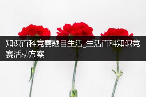 知识百科竞赛题目生活_生活百科知识竞赛活动方案