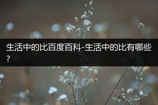 生活中的比百度百科-生活中的比有哪些?