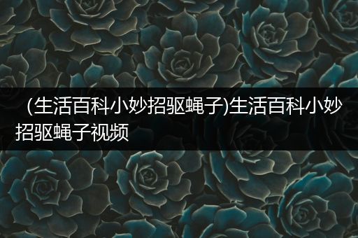 （生活百科小妙招驱蝇子)生活百科小妙招驱蝇子视频