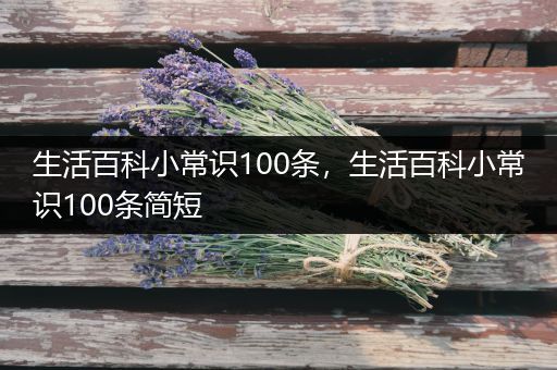 生活百科小常识100条，生活百科小常识100条简短