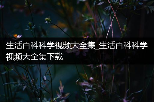 生活百科科学视频大全集_生活百科科学视频大全集下载