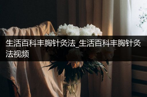 生活百科丰胸针灸法_生活百科丰胸针灸法视频