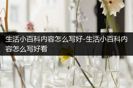 生活小百科内容怎么写好-生活小百科内容怎么写好看