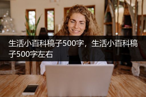 生活小百科稿子500字，生活小百科稿子500字左右