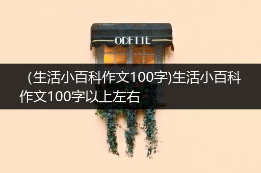 （生活小百科作文100字)生活小百科作文100字以上左右