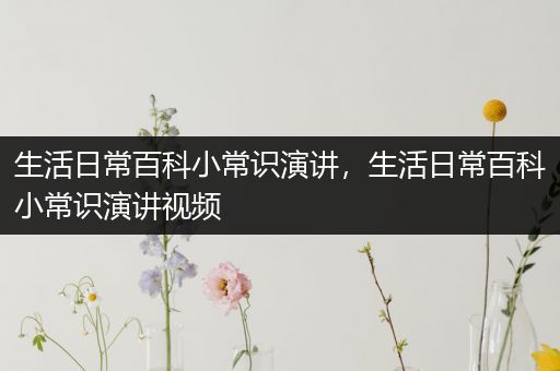 生活日常百科小常识演讲，生活日常百科小常识演讲视频