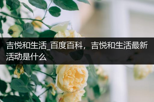 吉悦和生活_百度百科，吉悦和生活最新活动是什么