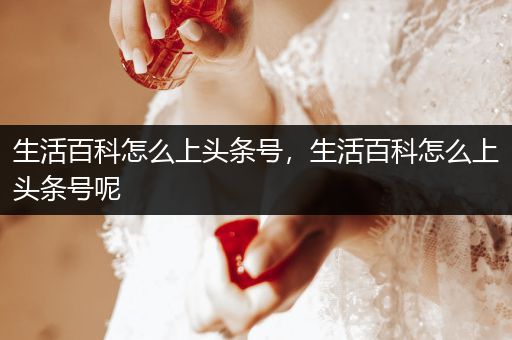 生活百科怎么上头条号，生活百科怎么上头条号呢