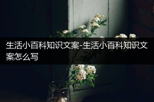 生活小百科知识文案-生活小百科知识文案怎么写