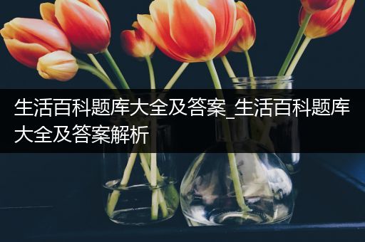 生活百科题库大全及答案_生活百科题库大全及答案解析