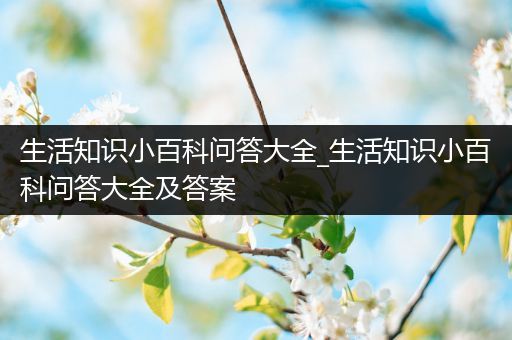 生活知识小百科问答大全_生活知识小百科问答大全及答案