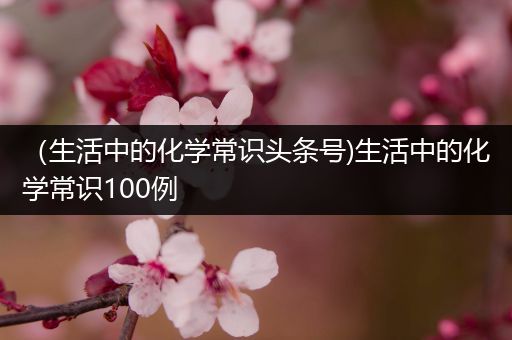 （生活中的化学常识头条号)生活中的化学常识100例