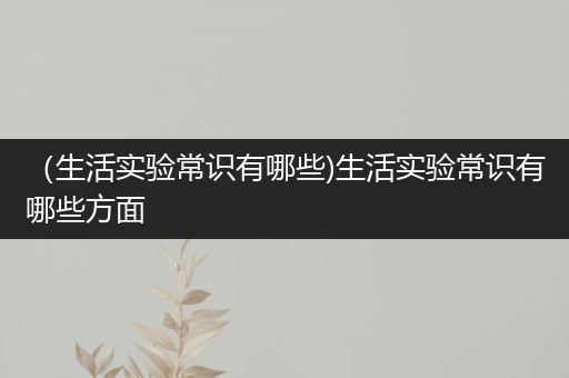 （生活实验常识有哪些)生活实验常识有哪些方面