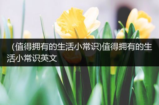 （值得拥有的生活小常识)值得拥有的生活小常识英文