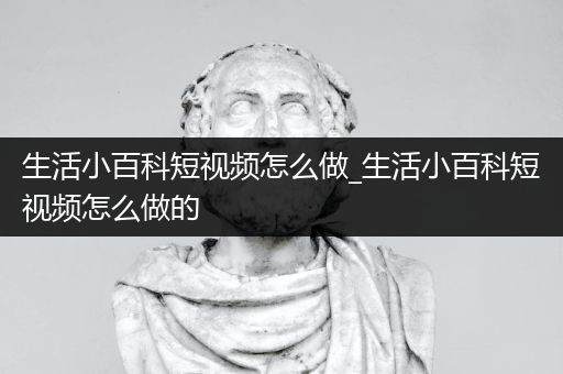 生活小百科短视频怎么做_生活小百科短视频怎么做的