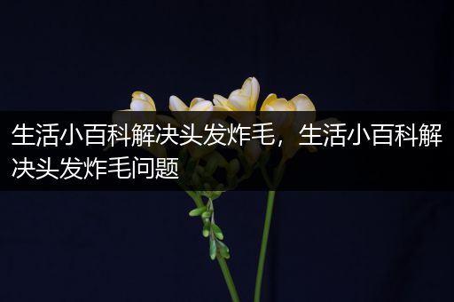 生活小百科解决头发炸毛，生活小百科解决头发炸毛问题