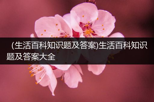 （生活百科知识题及答案)生活百科知识题及答案大全