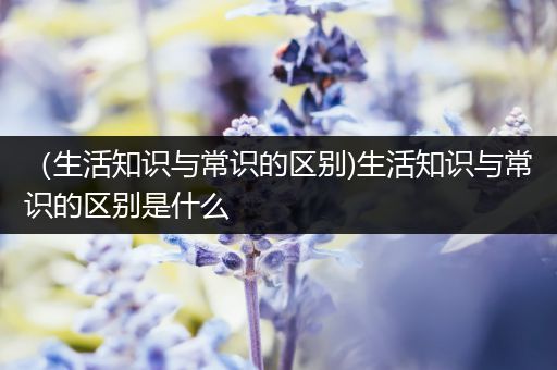 （生活知识与常识的区别)生活知识与常识的区别是什么