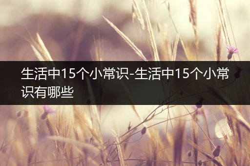 生活中15个小常识-生活中15个小常识有哪些