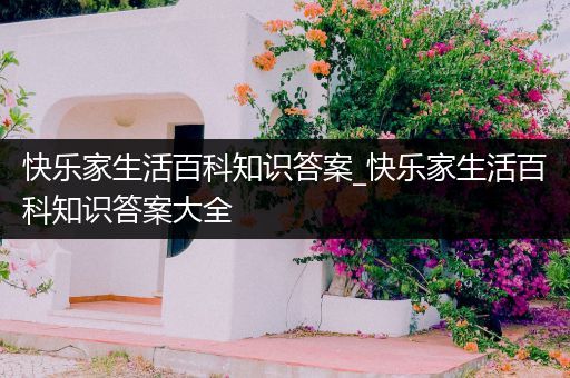 快乐家生活百科知识答案_快乐家生活百科知识答案大全