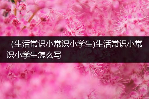 （生活常识小常识小学生)生活常识小常识小学生怎么写