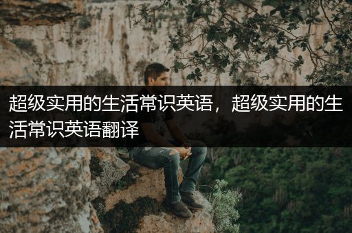 超级实用的生活常识英语，超级实用的生活常识英语翻译