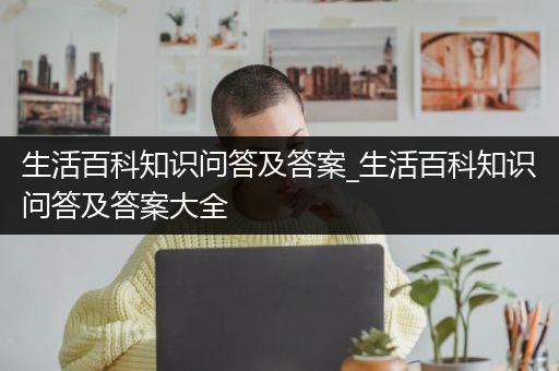 生活百科知识问答及答案_生活百科知识问答及答案大全