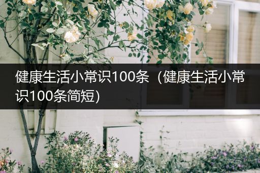 健康生活小常识100条（健康生活小常识100条简短）