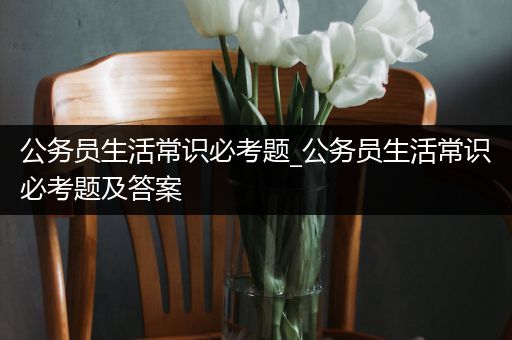 公务员生活常识必考题_公务员生活常识必考题及答案