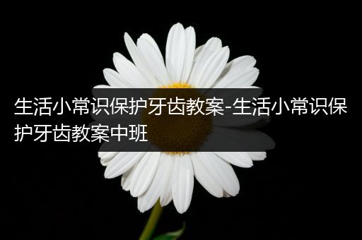 生活小常识保护牙齿教案-生活小常识保护牙齿教案中班