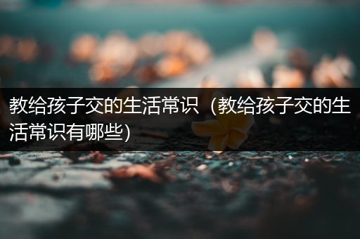 教给孩子交的生活常识（教给孩子交的生活常识有哪些）