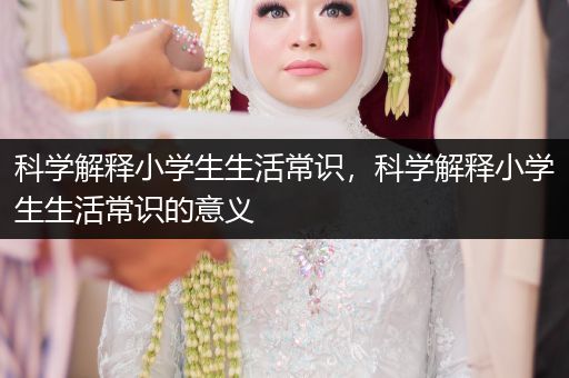 科学解释小学生生活常识，科学解释小学生生活常识的意义