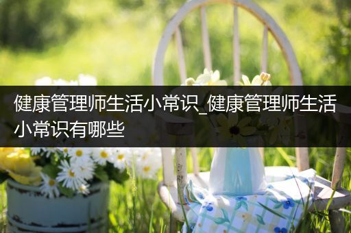 健康管理师生活小常识_健康管理师生活小常识有哪些