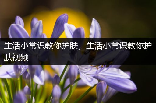 生活小常识教你护肤，生活小常识教你护肤视频