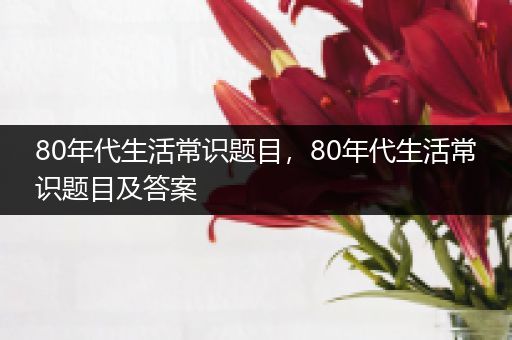 80年代生活常识题目，80年代生活常识题目及答案