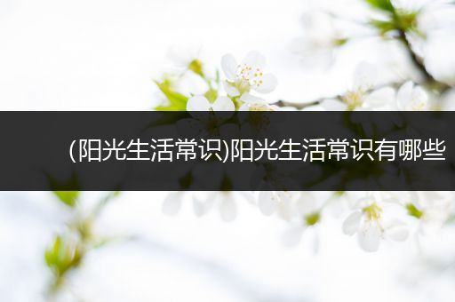 （阳光生活常识)阳光生活常识有哪些