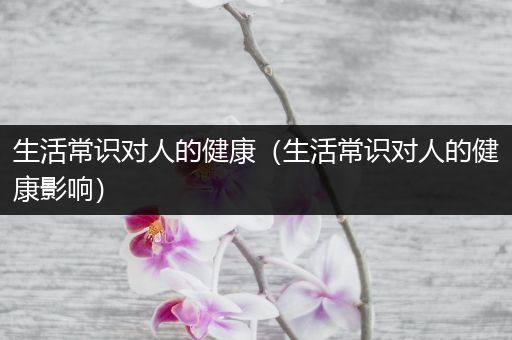 生活常识对人的健康（生活常识对人的健康影响）