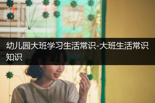 幼儿园大班学习生活常识-大班生活常识知识