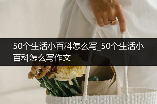 50个生活小百科怎么写_50个生活小百科怎么写作文