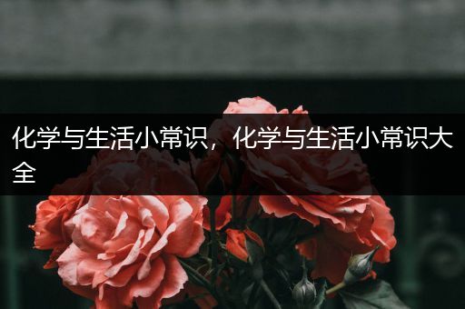 化学与生活小常识，化学与生活小常识大全