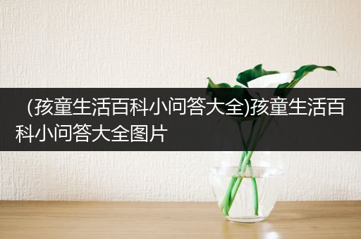 （孩童生活百科小问答大全)孩童生活百科小问答大全图片