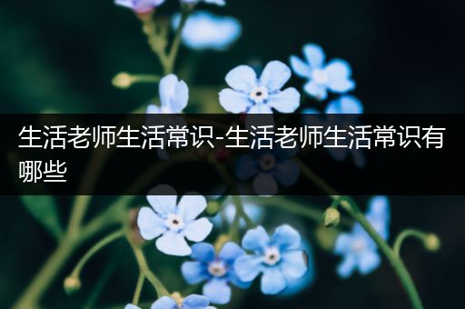 生活老师生活常识-生活老师生活常识有哪些