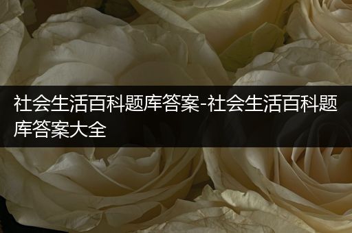 社会生活百科题库答案-社会生活百科题库答案大全