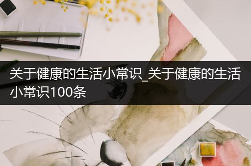 关于健康的生活小常识_关于健康的生活小常识100条