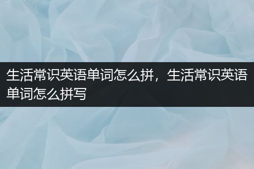 生活常识英语单词怎么拼，生活常识英语单词怎么拼写